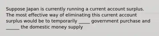 Suppose Japan is currently running a current account surplus. The most effective way of eliminating this current account surplus would be to temporarily _____ government purchase and ______ the domestic money supply