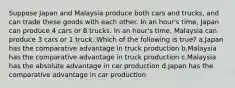 Suppose Japan and Malaysia produce both cars and trucks, and can trade these goods with each other. In an hour's time, Japan can produce 4 cars or 8 trucks. In an hour's time, Malaysia can produce 3 cars or 1 truck. Which of the following is true? a.Japan has the comparative advantage in truck production b.Malaysia has the comparative advantage in truck production c.Malaysia has the absolute advantage in car production d.Japan has the comparative advantage in car production