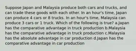 Suppose Japan and Malaysia produce both cars and trucks, and can trade these goods with each other. In an hour's time, Japan can produce 4 cars or 8 trucks. In an hour's time, Malaysia can produce 3 cars or 1 truck. Which of the following is true? a.Japan has the comparative advantage in truck production b.Malaysia has the comparative advantage in truck production c.Malaysia has the absolute advantage in car production d.Japan has the comparative advantage in car production