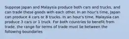 Suppose Japan and Malaysia produce both cars and trucks, and can trade these goods with each other. In an hour's time, Japan can produce 4 cars or 8 trucks. In an hour's time, Malaysia can produce 3 cars or 1 truck. For both countries to benefit from trade, the range for terms of trade must lie between the following boundaries