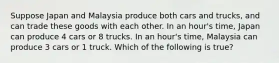 Suppose Japan and Malaysia produce both cars and trucks, and can trade these goods with each other. In an hour's time, Japan can produce 4 cars or 8 trucks. In an hour's time, Malaysia can produce 3 cars or 1 truck. Which of the following is true?