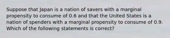 Suppose that Japan is a nation of savers with a marginal propensity to consume of 0.6 and that the United States is a nation of spenders with a marginal propensity to consume of 0.9. Which of the following statements is correct?