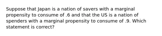 Suppose that Japan is a nation of savers with a marginal propensity to consume of .6 and that the US is a nation of spenders with a marginal propensity to consume of .9. Which statement is correct?