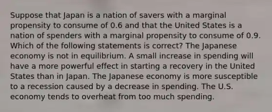 Suppose that Japan is a nation of savers with a marginal propensity to consume of 0.6 and that the United States is a nation of spenders with a marginal propensity to consume of 0.9. Which of the following statements is correct? The Japanese economy is not in equilibrium. A small increase in spending will have a more powerful effect in starting a recovery in the United States than in Japan. The Japanese economy is more susceptible to a recession caused by a decrease in spending. The U.S. economy tends to overheat from too much spending.