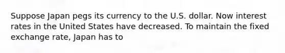 Suppose Japan pegs its currency to the U.S. dollar. Now interest rates in the United States have decreased. To maintain the fixed exchange rate, Japan has to