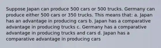 Suppose Japan can produce 500 cars or 500 trucks. Germany can produce either 500 cars or 350 trucks. This means that: a. Japan has an advantage in producing cars b. Japan has a comparative advantage in producing trucks c. Germany has a comparative advantage in producing trucks and cars d. Japan has a comparative advantage in producing cars