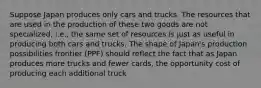 Suppose Japan produces only cars and trucks. The resources that are used in the production of these two goods are not specialized, i.e., the same set of resources is just as useful in producing both cars and trucks. The shape of Japan's production possibilities frontier (PPF) should reflect the fact that as Japan produces more trucks and fewer cards, the opportunity cost of producing each additional truck