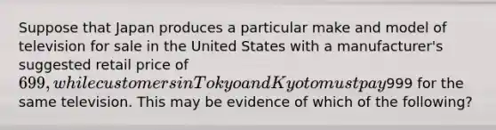 Suppose that Japan produces a particular make and model of television for sale in the United States with a manufacturer's suggested retail price of 699, while customers in Tokyo and Kyoto must pay999 for the same television. This may be evidence of which of the following?