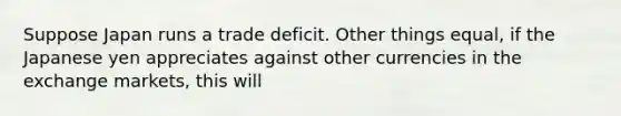 Suppose Japan runs a trade deficit. Other things equal, if the Japanese yen appreciates against other currencies in the exchange markets, this will