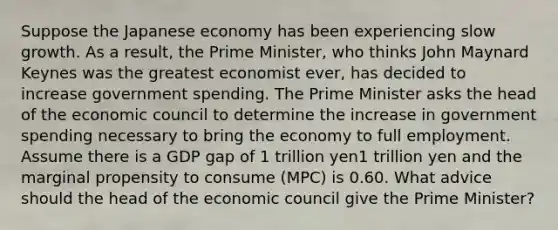 Suppose the Japanese economy has been experiencing slow growth. As a result, the Prime Minister, who thinks John Maynard Keynes was the greatest economist ever, has decided to increase government spending. The Prime Minister asks the head of the economic council to determine the increase in government spending necessary to bring the economy to full employment. Assume there is a GDP gap of 1 trillion yen1 trillion yen and the marginal propensity to consume (MPC) is 0.60. What advice should the head of the economic council give the Prime Minister?