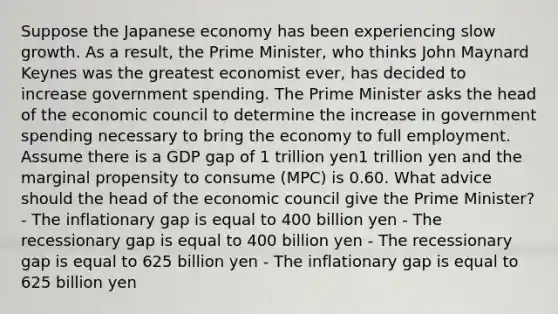 Suppose the Japanese economy has been experiencing slow growth. As a result, the Prime Minister, who thinks John Maynard Keynes was the greatest economist ever, has decided to increase government spending. The Prime Minister asks the head of the economic council to determine the increase in government spending necessary to bring the economy to full employment. Assume there is a GDP gap of 1 trillion yen1 trillion yen and the marginal propensity to consume (MPC) is 0.60. What advice should the head of the economic council give the Prime Minister? - The inflationary gap is equal to 400 billion yen - The recessionary gap is equal to 400 billion yen - The recessionary gap is equal to 625 billion yen - The inflationary gap is equal to 625 billion yen