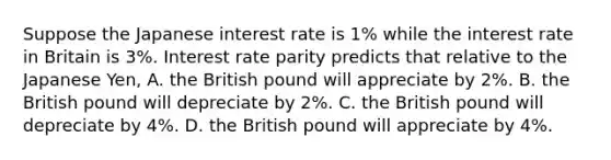 Suppose the Japanese interest rate is​ 1% while the interest rate in Britain is​ 3%. Interest rate parity predicts that relative to the Japanese​ Yen, A. the British pound will appreciate by​ 2%. B. the British pound will depreciate by​ 2%. C. the British pound will depreciate by​ 4%. D. the British pound will appreciate by​ 4%.