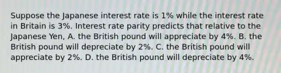 Suppose the Japanese interest rate is​ 1% while the interest rate in Britain is​ 3%. Interest rate parity predicts that relative to the Japanese​ Yen, A. the British pound will appreciate by​ 4%. B. the British pound will depreciate by​ 2%. C. the British pound will appreciate by​ 2%. D. the British pound will depreciate by​ 4%.