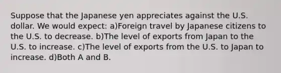 Suppose that the Japanese yen appreciates against the U.S. dollar. We would expect: a)Foreign travel by Japanese citizens to the U.S. to decrease. b)The level of exports from Japan to the U.S. to increase. c)The level of exports from the U.S. to Japan to increase. d)Both A and B.