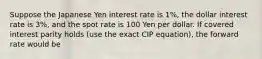 Suppose the Japanese Yen interest rate is 1%, the dollar interest rate is 3%, and the spot rate is 100 Yen per dollar. If covered interest parity holds (use the exact CIP equation), the forward rate would be