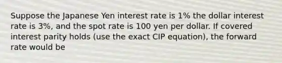 Suppose the Japanese Yen interest rate is 1% the dollar interest rate is 3%, and the spot rate is 100 yen per dollar. If covered interest parity holds (use the exact CIP equation), the forward rate would be