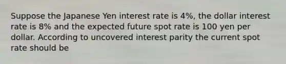 Suppose the Japanese Yen interest rate is 4%, the dollar interest rate is 8% and the expected future spot rate is 100 yen per dollar. According to uncovered interest parity the current spot rate should be