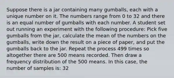 Suppose there is a jar containing many gumballs, each with a unique number on it. The numbers range from 0 to 32 and there is an equal number of gumballs with each number. A student set out running an experiment with the following procedure: Pick five gumballs from the jar, calculate the mean of the numbers on the gumballs, write down the result on a piece of paper, and put the gumballs back to the jar. Repeat the process 499 times so altogether there are 500 means recorded. Then draw a <a href='https://www.questionai.com/knowledge/kBageYpRHz-frequency-distribution' class='anchor-knowledge'>frequency distribution</a> of the 500 means. In this case, the number of samples is: 32