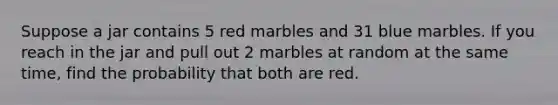 Suppose a jar contains 5 red marbles and 31 blue marbles. If you reach in the jar and pull out 2 marbles at random at the same time, find the probability that both are red.