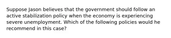 Suppose Jason believes that the government should follow an active stabilization policy when the economy is experiencing severe unemployment. Which of the following policies would he recommend in this case?