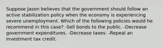 Suppose Jason believes that the government should follow an active stabilization policy when the economy is experiencing severe unemployment. Which of the following policies would he recommend in this case? -Sell bonds to the public. -Decrease government expenditures. -Decrease taxes. -Repeal an investment tax credit.