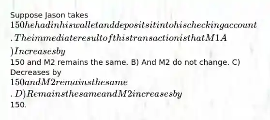 Suppose Jason takes 150 he had in his wallet and deposits it into his checking account. The immediate result of this transaction is that M1 A) Increases by150 and M2 remains the same. B) And M2 do not change. C) Decreases by 150 and M2 remains the same. D) Remains the same and M2 increases by150.