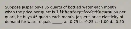 Suppose Jasper buys 35 quarts of bottled water each month when the price per quart is 1. When the price declines to0.60 per quart, he buys 45 quarts each month. Jasper's price elasticity of demand for water equals _____. a. -0.75 b. -0.25 c. -1.00 d. -0.50