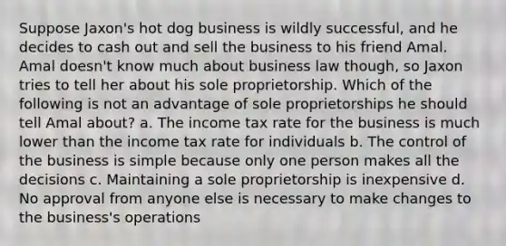 Suppose Jaxon's hot dog business is wildly successful, and he decides to cash out and sell the business to his friend Amal. Amal doesn't know much about business law though, so Jaxon tries to tell her about his sole proprietorship. Which of the following is not an advantage of sole proprietorships he should tell Amal about? a. The income tax rate for the business is much lower than the income tax rate for individuals b. The control of the business is simple because only one person makes all the decisions c. Maintaining a sole proprietorship is inexpensive d. No approval from anyone else is necessary to make changes to the business's operations