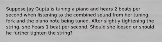 Suppose Jay Gupta is tuning a piano and hears 2 beats per second when listening to the combined sound from her tuning fork and the piano note being tuned. After slightly tightening the string, she hears 1 beat per second. Should she loosen or should he further tighten the string?