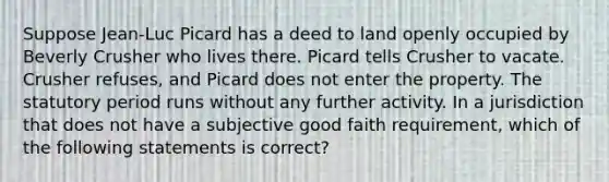 Suppose Jean-Luc Picard has a deed to land openly occupied by Beverly Crusher who lives there. Picard tells Crusher to vacate. Crusher refuses, and Picard does not enter the property. The statutory period runs without any further activity. In a jurisdiction that does not have a subjective good faith requirement, which of the following statements is correct?