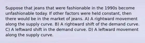 Suppose that jeans that were fashionable in the 1990s become unfashionable today. If other factors were held constant, then there would be in the market of jeans. A) A rightward movement along the supply curve. B) A rightward shift of the demand curve. C) A leftward shift in the demand curve. D) A leftward movement along the supply curve.