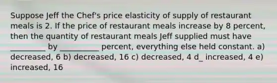 Suppose Jeff the Chef's price elasticity of supply of restaurant meals is 2. If the price of restaurant meals increase by 8 percent, then the quantity of restaurant meals Jeff supplied must have _________ by __________ percent, everything else held constant. a) decreased, 6 b) decreased, 16 c) decreased, 4 d_ increased, 4 e) increased, 16