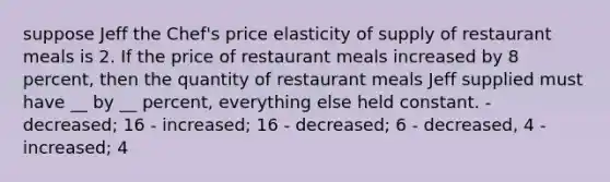 suppose Jeff the Chef's price elasticity of supply of restaurant meals is 2. If the price of restaurant meals increased by 8 percent, then the quantity of restaurant meals Jeff supplied must have __ by __ percent, everything else held constant. - decreased; 16 - increased; 16 - decreased; 6 - decreased, 4 - increased; 4