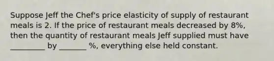 Suppose Jeff the Chef's price elasticity of supply of restaurant meals is 2. If the price of restaurant meals decreased by 8%, then the quantity of restaurant meals Jeff supplied must have _________ by _______ %, everything else held constant.