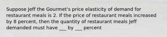 Suppose Jeff the Gourmet's price elasticity of demand for restaurant meals is 2. If the price of restaurant meals increased by 8 percent, then the quantity of restaurant meals Jeff demanded must have ___ by ___ percent