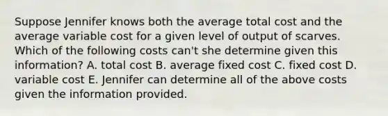 Suppose Jennifer knows both the average total cost and the average variable cost for a given level of output of scarves. Which of the following costs can't she determine given this information? A. total cost B. average fixed cost C. fixed cost D. variable cost E. Jennifer can determine all of the above costs given the information provided.