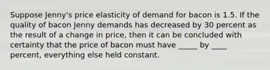 Suppose Jenny's price elasticity of demand for bacon is 1.5. If the quality of bacon Jenny demands has decreased by 30 percent as the result of a change in price, then it can be concluded with certainty that the price of bacon must have _____ by ____ percent, everything else held constant.