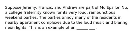 Suppose Jeremy, Francis, and Andrew are part of Mu Epsilon Nu, a college fraternity known for its very loud, rambunctious weekend parties. The parties annoy many of the residents in nearby apartment complexes due to the loud music and blaring neon lights. This is an example of an ______ ___ .