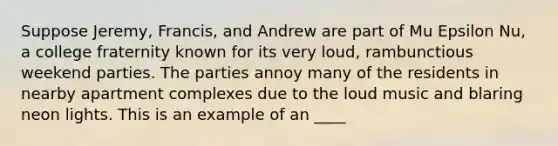 Suppose Jeremy, Francis, and Andrew are part of Mu Epsilon Nu, a college fraternity known for its very loud, rambunctious weekend parties. The parties annoy many of the residents in nearby apartment complexes due to the loud music and blaring neon lights. This is an example of an ____