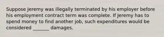 Suppose Jeremy was illegally terminated by his employer before his employment contract term was complete. If Jeremy has to spend money to find another job, such expenditures would be considered _______ damages.