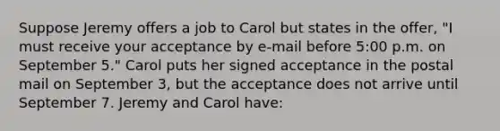 Suppose Jeremy offers a job to Carol but states in the offer, "I must receive your acceptance by e-mail before 5:00 p.m. on September 5." Carol puts her signed acceptance in the postal mail on September 3, but the acceptance does not arrive until September 7. Jeremy and Carol have: