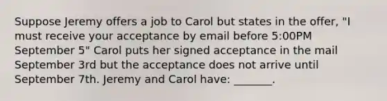 Suppose Jeremy offers a job to Carol but states in the offer, "I must receive your acceptance by email before 5:00PM September 5" Carol puts her signed acceptance in the mail September 3rd but the acceptance does not arrive until September 7th. Jeremy and Carol have: _______.