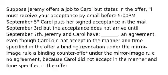 Suppose Jeremy offers a job to Carol but states in the offer, "I must receive your acceptance by email before 5:00PM September 5" Carol puts her signed acceptance in the mail September 3rd but the acceptance does not arrive until September 7th. Jeremy and Carol have: _______. an agreement, even though Carol did not accept in the manner and time specified in the offer a binding revocation under the mirror-image rule a binding counter-offer under the mirror-image rule no agreement, because Carol did not accept in the manner and time specified in the offer