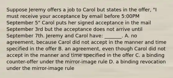 Suppose Jeremy offers a job to Carol but states in the offer, "I must receive your acceptance by email before 5:00PM September 5" Carol puts her signed acceptance in the mail September 3rd but the acceptance does not arrive until September 7th. Jeremy and Carol have: _______. A. no agreement, because Carol did not accept in the manner and time specified in the offer B. an agreement, even though Carol did not accept in the manner and time specified in the offer C. a binding counter-offer under the mirror-image rule D. a binding revocation under the mirror-image rule