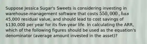 Suppose Jessica Sugar's Sweets is considering investing in​ warehouse-management software that costs 550,000​, has45,000 residual​ value, and should lead to cost savings of 130,000 per year for its​ five-year life. In calculating the​ ARR, which of the following figures should be used as the​ equation's denominator​ (average amount invested in the​ asset)?