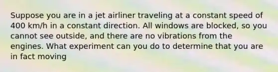 Suppose you are in a jet airliner traveling at a constant speed of 400 km/h in a constant direction. All windows are blocked, so you cannot see outside, and there are no vibrations from the engines. What experiment can you do to determine that you are in fact moving