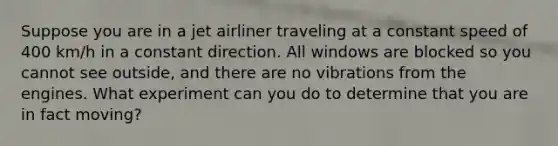 Suppose you are in a jet airliner traveling at a constant speed of 400 km/h in a constant direction. All windows are blocked so you cannot see outside, and there are no vibrations from the engines. What experiment can you do to determine that you are in fact moving?