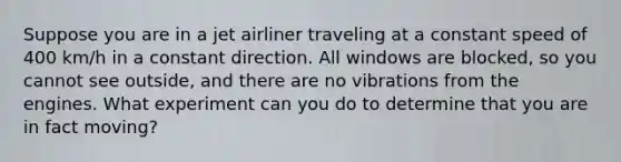 Suppose you are in a jet airliner traveling at a constant speed of 400 km/h in a constant direction. All windows are blocked, so you cannot see outside, and there are no vibrations from the engines. What experiment can you do to determine that you are in fact moving?