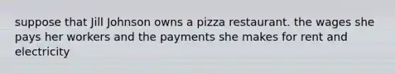 suppose that Jill Johnson owns a pizza restaurant. the wages she pays her workers and the payments she makes for rent and electricity