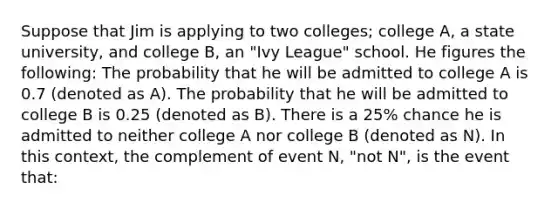 Suppose that Jim is applying to two colleges; college A, a state university, and college B, an "Ivy League" school. He figures the following: The probability that he will be admitted to college A is 0.7 (denoted as A). The probability that he will be admitted to college B is 0.25 (denoted as B). There is a 25% chance he is admitted to neither college A nor college B (denoted as N). In this context, the complement of event N, "not N", is the event that: